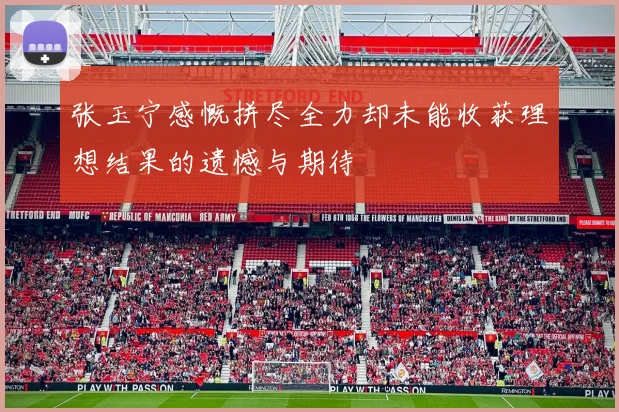 张玉宁感慨拼尽全力却未能收获理想结果的遗憾与期待