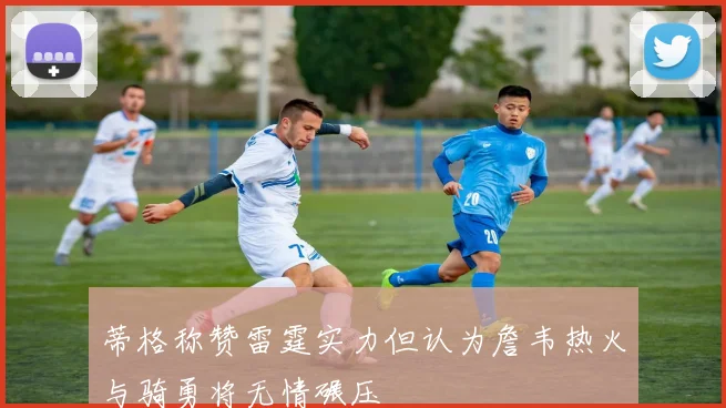 蒂格称赞雷霆实力但认为詹韦热火与骑勇将无情碾压