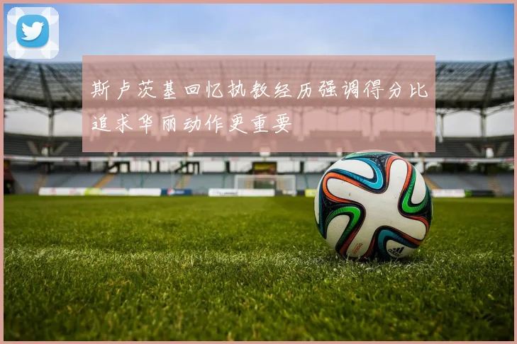 斯卢茨基回忆执教经历强调得分比追求华丽动作更重要