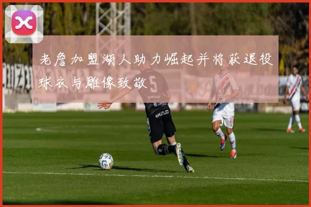 老詹加盟湖人助力崛起并将获退役球衣与雕像致敬