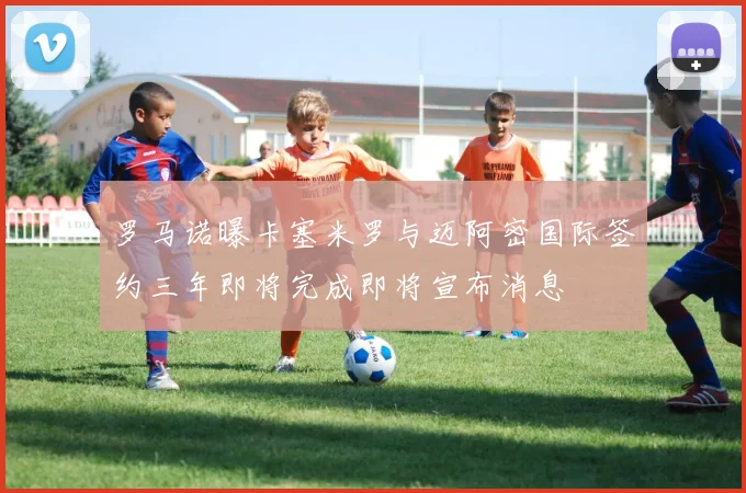 罗马诺曝卡塞米罗与迈阿密国际签约三年即将完成即将宣布消息
