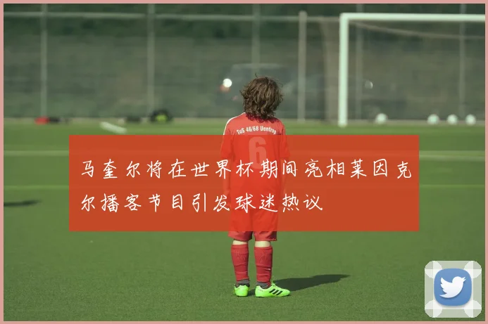 马奎尔将在世界杯期间亮相莱因克尔播客节目引发球迷热议